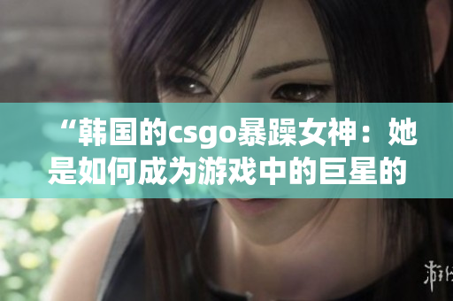 “韓國(guó)的csgo暴躁女神:她是如何成為游戲中的巨星的?” “韓國(guó)的csgo暴躁女神:她是如何成為游戲中的巨星的?”