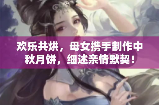 歡樂共烘，母女?dāng)y手制作中秋月餅，細(xì)述親情默契！