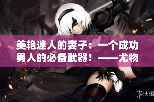 美艷迷人的妻子：一個成功男人的必備武器！——尤物嬌妻