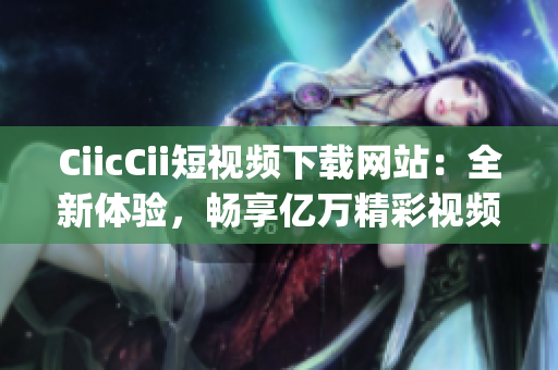 CiicCii短視頻下載網(wǎng)站：全新體驗，暢享億萬精彩視頻(1)