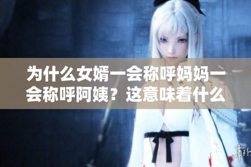 為什么女婿一會稱呼媽媽一會稱呼阿姨？這意味著什么？