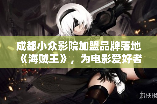 成都小眾影院加盟品牌落地《海賊王》，為電影愛好者帶來不同的觀影體驗！