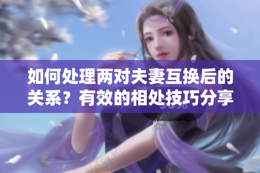 如何處理兩對夫妻互換后的關(guān)系？有效的相處技巧分享
