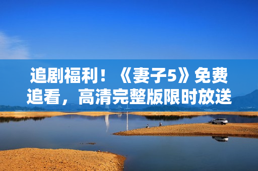 追劇福利！《妻子5》免費(fèi)追看，高清完整版限時(shí)放送