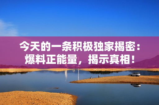 今天的一條積極獨(dú)家揭密：爆料正能量，揭示真相！