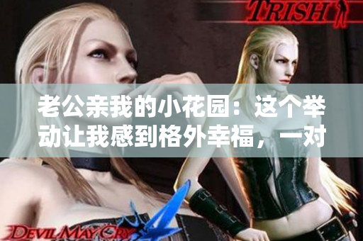 老公親我的小花園：這個舉動讓我感到格外幸福，一對甜蜜夫妻的故事