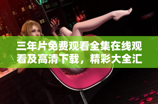 三年片免費觀看全集在線觀看及高清下載，精彩大全匯總