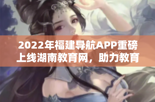 2022年福建導航APP重磅上線湖南教育網(wǎng)，助力教育信息暢通無阻
