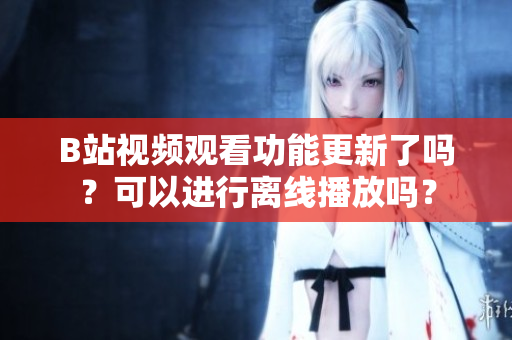 B站視頻觀看功能更新了嗎？可以進(jìn)行離線播放嗎？