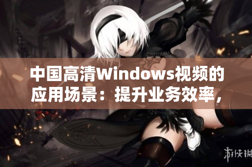 中國(guó)高清Windows視頻的應(yīng)用場(chǎng)景：提升業(yè)務(wù)效率，增強(qiáng)溝通交流