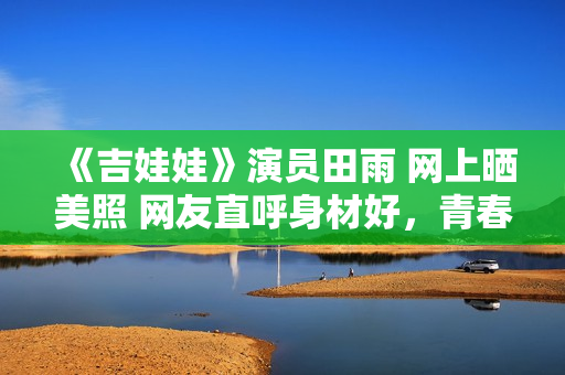 《吉娃娃》演員田雨 網(wǎng)上曬美照 網(wǎng)友直呼身材好,青春無敵! 《吉娃娃》演員田雨 網(wǎng)上曬美照 網(wǎng)友直呼身材好,青春無敵!