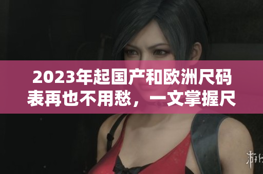 2023年起國(guó)產(chǎn)和歐洲尺碼表再也不用愁，一文掌握尺碼對(duì)照表