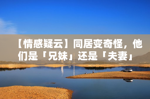 【情感疑云】同居變奇怪，他們是「兄妹」還是「夫妻」？