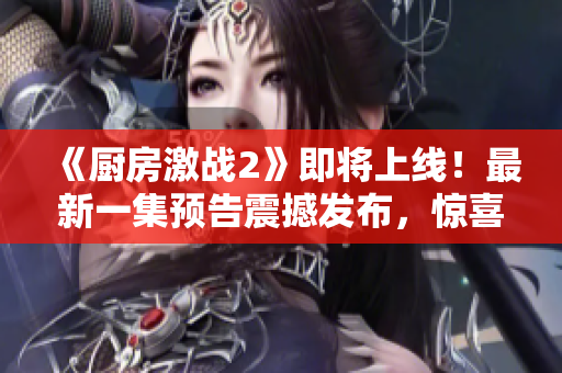 《廚房激戰(zhàn)2》即將上線！最新一集預告震撼發(fā)布，驚喜不斷！