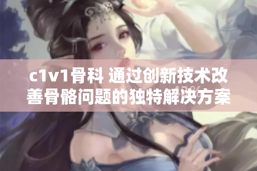 c1v1骨科 通過創(chuàng)新技術改善骨骼問題的獨特解決方案