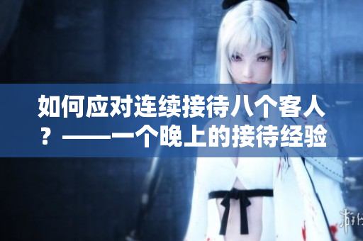 如何應(yīng)對連續(xù)接待八個客人？——一個晚上的接待經(jīng)驗分享