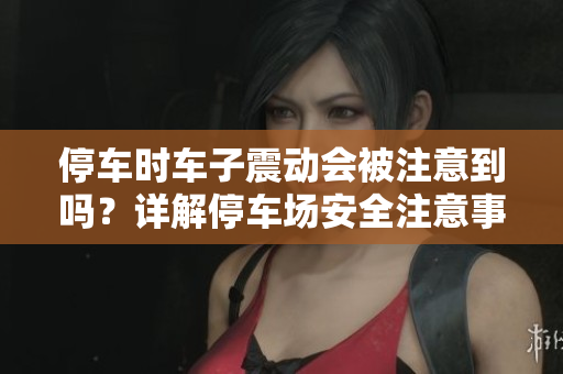 停車(chē)時(shí)車(chē)子震動(dòng)會(huì)被注意到嗎？詳解停車(chē)場(chǎng)安全注意事項(xiàng)！
