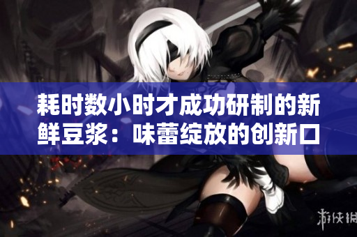 耗時(shí)數(shù)小時(shí)才成功研制的新鮮豆?jié){：味蕾綻放的創(chuàng)新口感！