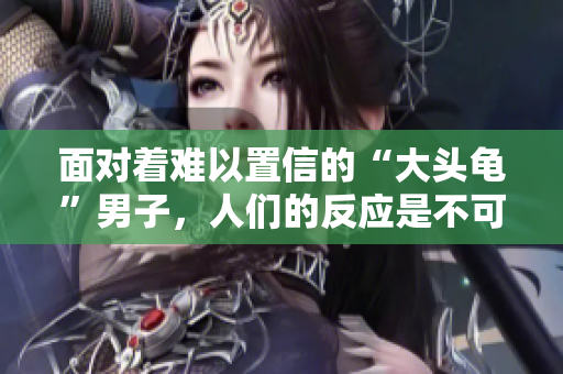 面對著難以置信的“大頭龜”男子，人們的反應(yīng)是不可思議的！