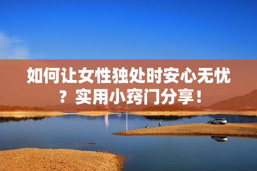 如何讓女性獨(dú)處時(shí)安心無(wú)憂？實(shí)用小竅門(mén)分享！