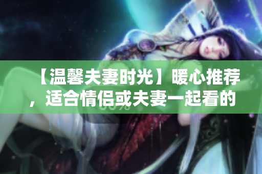 【溫馨夫妻時(shí)光】暖心推薦，適合情侶或夫妻一起看的嗶哩嗶哩電視??！