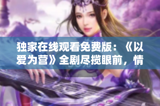 獨家在線觀看免費版：《以愛為營》全劇盡攬眼前，情感正能量涌動著！