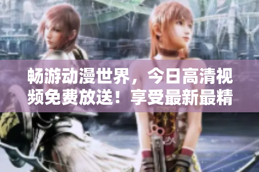 暢游動(dòng)漫世界，今日高清視頻免費(fèi)放送！享受最新最精彩的動(dòng)漫之旅！