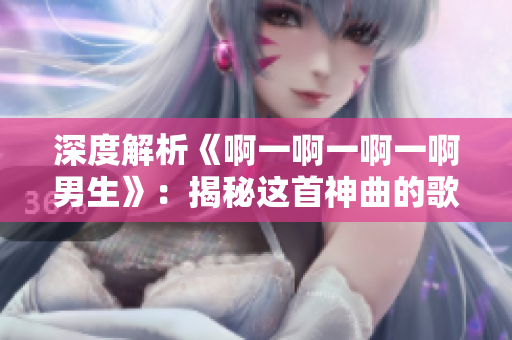 深度解析《啊一啊一啊一啊男生》：揭秘這首神曲的歌詞與音樂(lè)元素