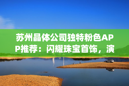 蘇州晶體公司獨(dú)特粉色APP推薦：閃耀珠寶首飾，演繹時(shí)尚優(yōu)雅(1)