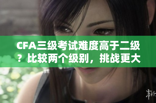 CFA三級(jí)考試難度高于二級(jí)？比較兩個(gè)級(jí)別，挑戰(zhàn)更大嗎？