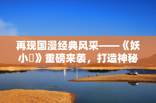 再現(xiàn)國漫經(jīng)典風(fēng)采——《妖小槙》重磅來襲，打造神秘玄幻世界！