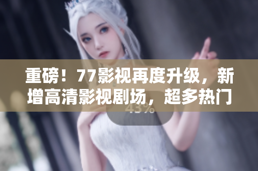 重磅！77影視再度升級，新增高清影視劇場，超多熱門影視資源等你來看！