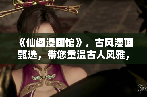 《仙閣漫畫館》，古風(fēng)漫畫甄選，帶您重溫古人風(fēng)雅，品味迷人文化！