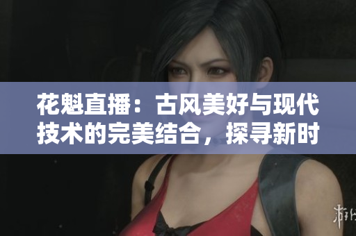 花魁直播：古風(fēng)美好與現(xiàn)代技術(shù)的完美結(jié)合，探尋新時代的魅力路徑