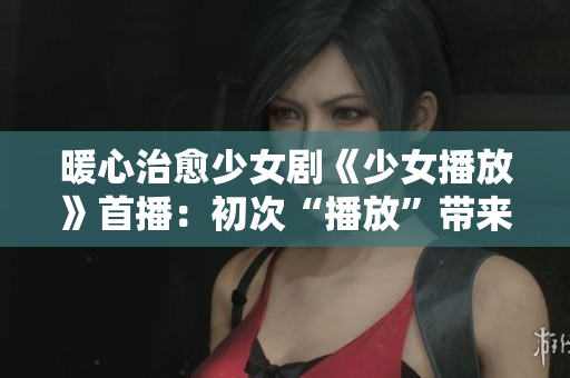 暖心治愈少女劇《少女播放》首播：初次“播放”帶來溫暖與感動！