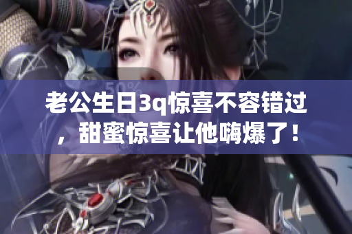 老公生日3q驚喜不容錯過，甜蜜驚喜讓他嗨爆了！