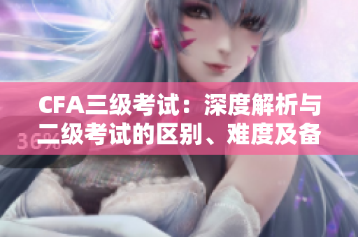 CFA三級考試：深度解析與二級考試的區(qū)別、難度及備考攻略