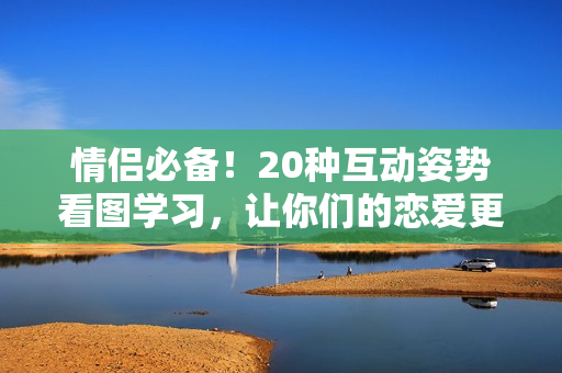 情侶必備！20種互動(dòng)姿勢(shì)看圖學(xué)習(xí)，讓你們的戀愛(ài)更有趣