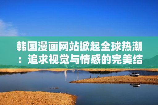 韓國漫畫網(wǎng)站掀起全球熱潮：追求視覺與情感的完美結(jié)合！