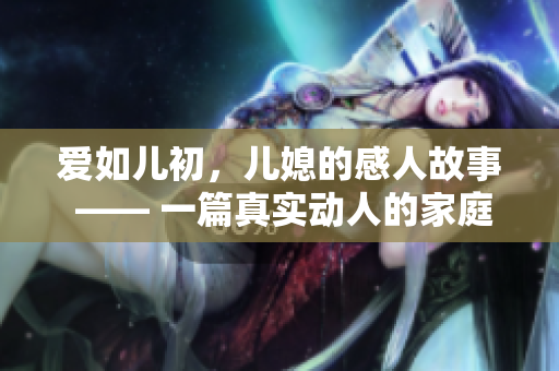 愛(ài)如兒初，兒媳的感人故事 —— 一篇真實(shí)動(dòng)人的家庭感情故事