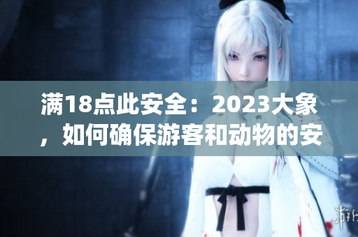 滿18點(diǎn)此安全：2023大象，如何確保游客和動(dòng)物的安全？(1)