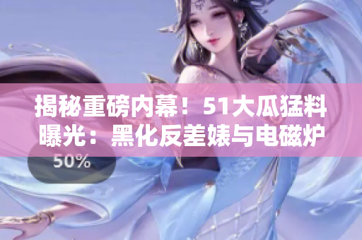 揭秘重磅內幕！51大瓜猛料曝光：黑化反差婊與電磁爐的驚人故事！