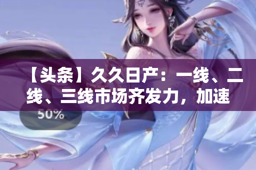 【頭條】久久日產(chǎn)：一線、二線、三線市場(chǎng)齊發(fā)力，加速擴(kuò)張勢(shì)頭