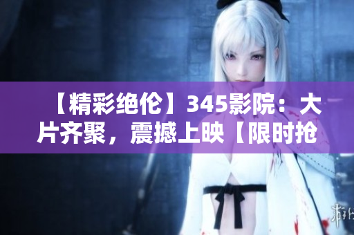 【精彩絕倫】345影院:大片齊聚,震撼上映【限時搶票】 【精彩絕倫】345影院:大片齊聚,震撼上映【限時搶票】