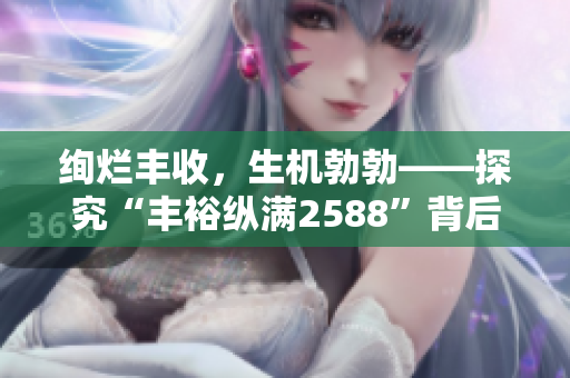 絢爛豐收,生機(jī)勃勃——探究“豐裕縱滿(mǎn)2588”背后的奧秘 絢爛豐收,生機(jī)勃勃——探究“豐??v滿(mǎn)2588”背后的奧秘