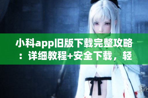 小科app舊版下載完整攻略：詳細教程+安全下載，輕松體驗全功能(1)