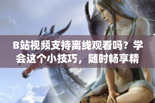 B站視頻支持離線觀看嗎？學會這個小技巧，隨時暢享精彩內(nèi)容(1)