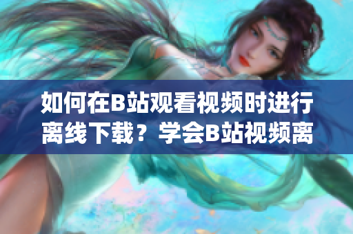 如何在B站觀看視頻時進行離線下載？學會B站視頻離線觀看的方法(1)
