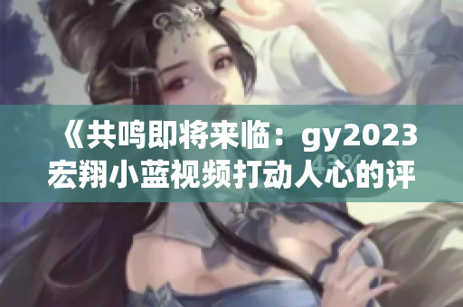 《共鳴即將來臨:gy2023宏翔小藍視頻打動人心的評價》 《共鳴即將來臨:gy2023宏翔小藍視頻打動人心的評價》