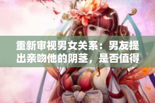 重新審視男女關(guān)系：男友提出親吻他的陰莖，是否值得尊重對(duì)方？